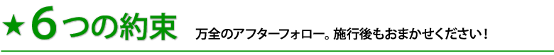 6つの約束 万全のアフターフォロー。施行後もおまかせください!